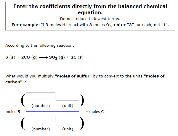 Enter the coefficients directly from the balanced chemical
equation.
Do not reduce to lowest terms.
For example: If 3 moles H2 react with 3 moles 02, enter "3" for each, not "1".
According to the following reaction:
S (s) + 200 (g) → so2 (g) + 20 (s)
What would you multiply "moles of sulfur" by to convert to the units "moles of
carbon" ?
(number)
(unit)
moles S
= moles C
(number)
(unit)
