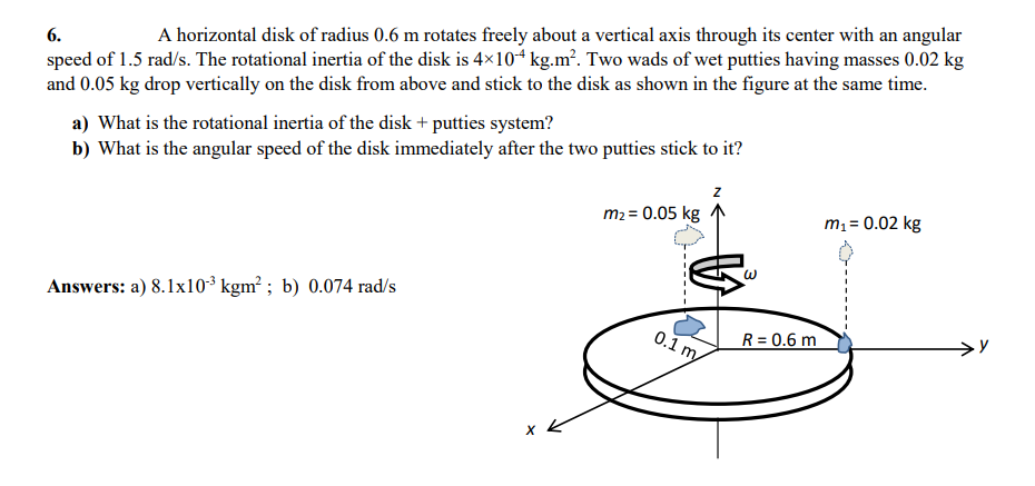 A horizontal disk of radius 0.6 m rotates freely about a vertical axis through its center with an angular
speed of 1.5 rad/s. The rotational inertia of the disk is 4×10 kg.m?. Two wads of wet putties having masses 0.02 kg
and 0.05 kg drop vertically on the disk from above and stick to the disk as shown in the figure at the same time.
6.
a) What is the rotational inertia of the disk + putties system?
b) What is the angular speed of the disk immediately after the two putties stick to it?
m2 = 0.05 kg
m1 = 0.02 kg
Answers: a) 8.1x10³ kgm² ; b) 0.074 rad/s
0.1 m
R = 0.6 m
