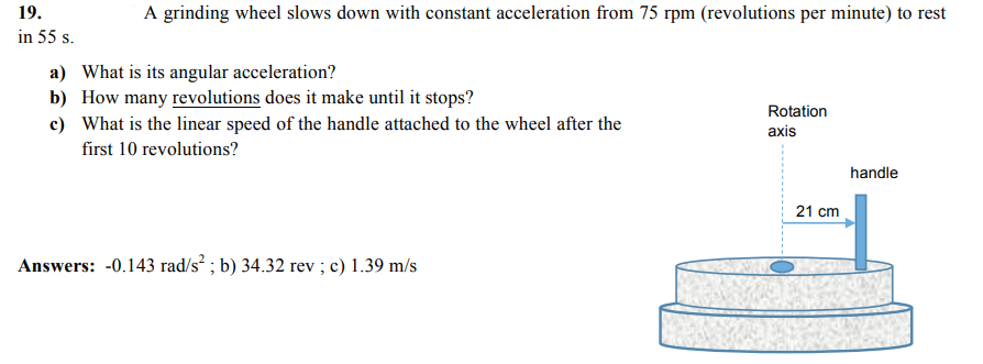 19.
A grinding wheel slows down with constant acceleration from 75 rpm (revolutions per minute) to rest
in 55 s.
a) What is its angular acceleration?
b) How many revolutions does it make until it stops?
c) What is the linear speed of the handle attached to the wheel after the
Rotation
axis
first 10 revolutions?
handle
21 cm
Answers: -0.143 rad/s² ; b) 34.32 rev ; c) 1.39 m/s

