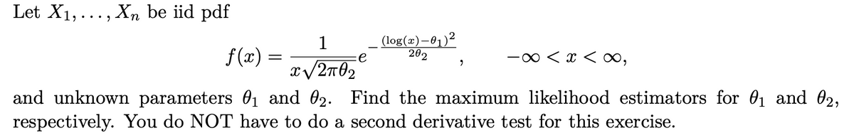 Let X1,..., Xn be iid pdf
1
f(x) =
(log(x)–01)²
202
e
-∞ < x < x∞,
and unknown parameters 01 and 02. Find the maximum likelihood estimators for 01 and 02,
respectively. You do NOT have to do a second derivative test for this exercise.
