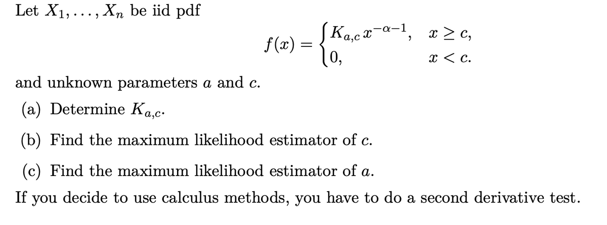 Let X1,..., Xn be iid pdf
JKa,cx-a-1,
f (x) =
0,
x > c,
x < c.
and unknown parameters a and c.
(a) Determine Ka.c.
(b) Find the maximum likelihood estimator of c.
(c) Find the maximum likelihood estimator of a.
If you decide to use calculus methods, you have to do a second derivative test.
