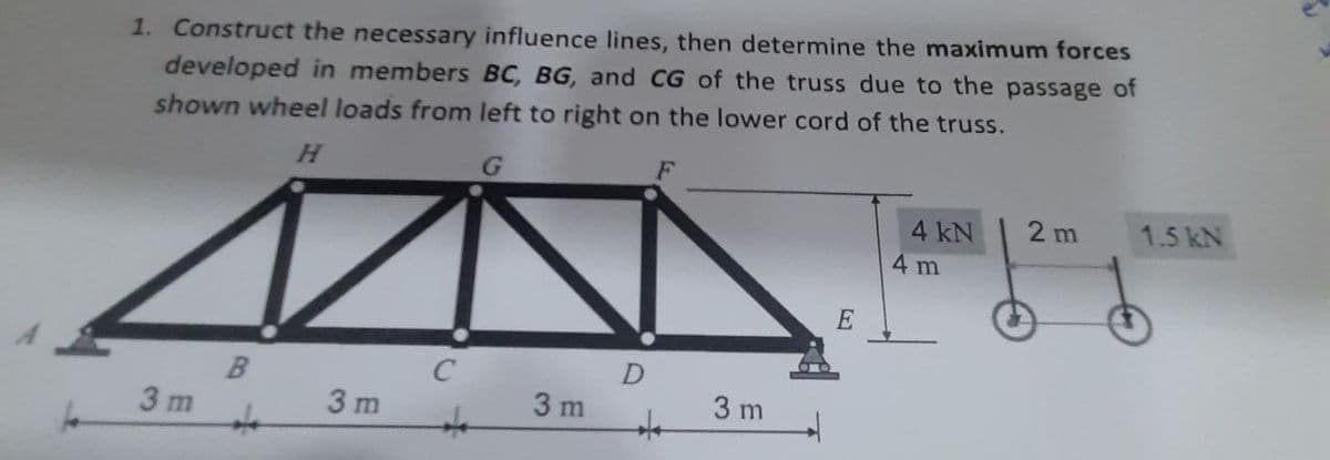1. Construct the necessary influence lines, then determine the maximum forces
developed in members BC, BG, and CG of the truss due to the passage of
shown wheel loads from left to right on the lower cord of the truss.
H.
F
4 kN
2 m
1.5 kN
4 m
3 m
3 m
3 m
3 m
