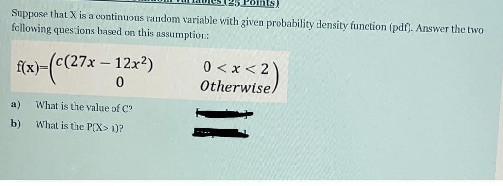 ints).
Suppose that X is a continuous random variable with given probability density function (pdf). Answer the two
following questions based on this assumption:
"c (27х — 12x?)
f(x)-(c(27x
0 < x < 2)
Otherwise)
a)
What is the value of C?
b)
What is the P(X> 1)?
