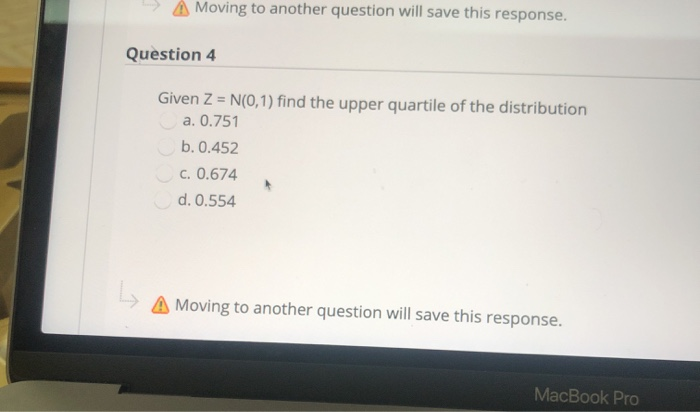 A Moving to another question will save this response.
Question 4
Given Z = N(0,1) find the upper quartile of the distribution
a. 0.751
b. 0.452
c. 0.674
d. 0.554
A Moving to another question will save this response.
MacBook Pro
