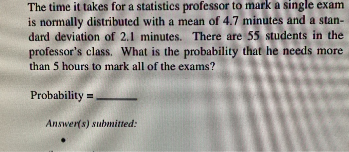 The time it takes for a statistics professor to mark a single exam
is normally distributed with a mean of 4.7 minutes and a stan-
dard deviation of 2.1 minutes. There are 55 students in the
professor's class. What is the probability that he needs more
than 5 hours to mark all of the exams?
Probability
Answer(s) submitted:
