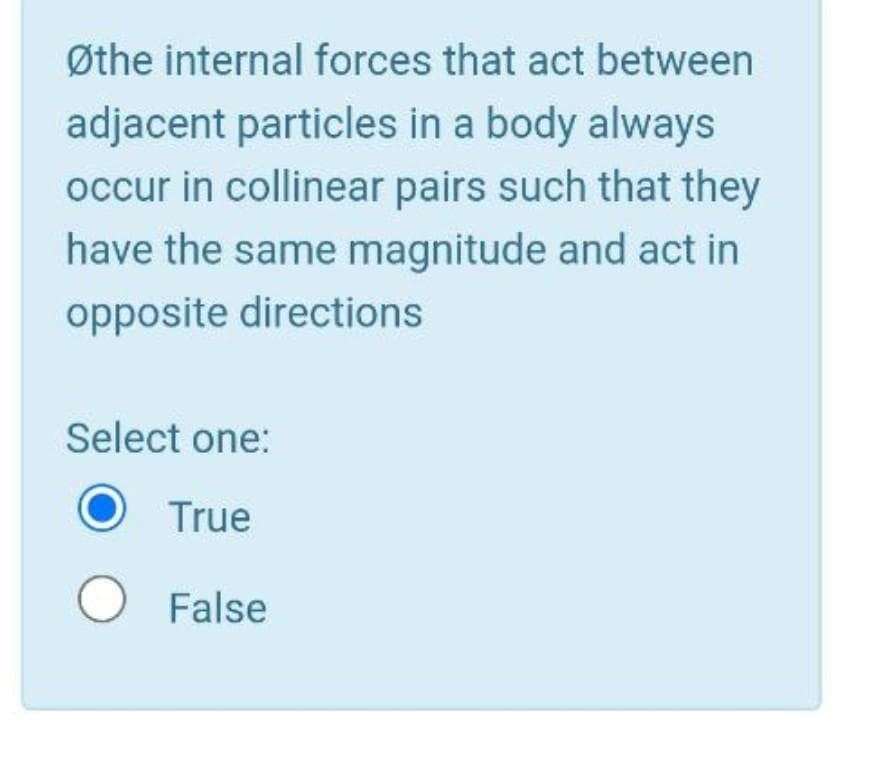 Øthe internal forces that act between
adjacent particles in a body always
occur in collinear pairs such that they
have the same magnitude and act in
opposite directions
Select one:
True
O False
