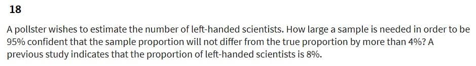 18
A pollster wishes to estimate the number of left-handed scientists. How large a sample is needed in order to be
95% confident that the sample proportion will not differ from the true proportion by more than 4%? A
previous study indicates that the proportion of left-handed scientists is 8%.
