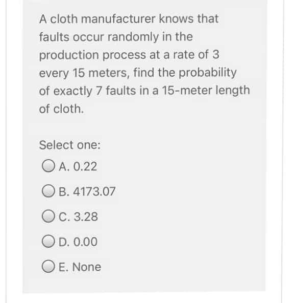 A cloth manufacturer knows that
faults occur randomly in the
production process at a rate of 3
every 15 meters, find the probability
of exactly 7 faults in a 15-meter length
of cloth.
Select one:
O A. 0.22
B. 4173.07
OC. 3.28
OD. 0.00
O E. None
