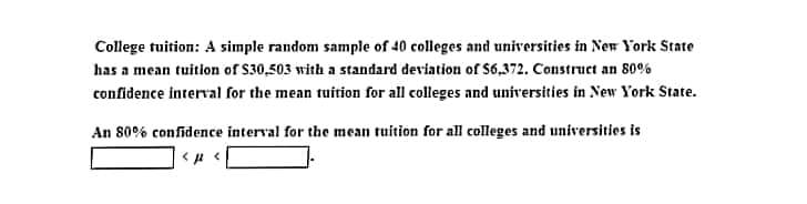 College tuition: A simple random sample of 40 colleges and universities in New York State
has a mean tuition of $30,503 with a standard deviation of $6,372. Construct an 80%
confidence interval for the mean tuition for all colleges and universities in New York State.
An 80% confidence interval for the mean tuition for all colleges and universities is
