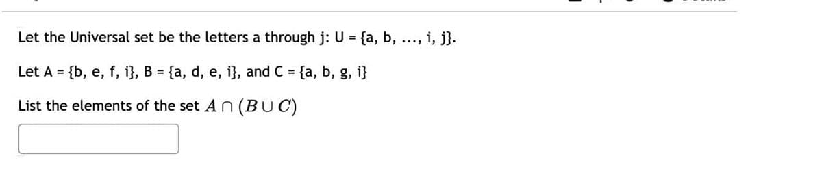 Let the Universal set be the letters a through j: U = {a, b, ..., i, j}.
Let A = {b, e, f, i}, B = {a, d, e, i}, and C = {a, b, g, i}
%3D
List the elements of the set A n (BUC)
