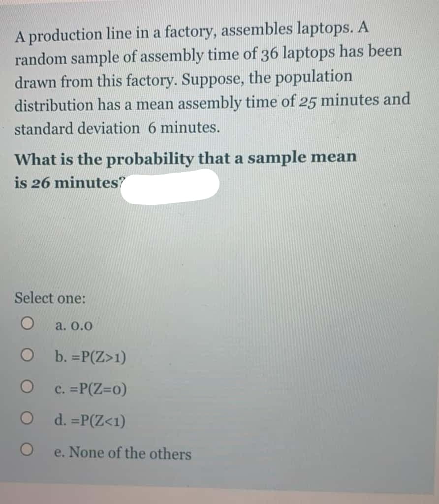A production line in a factory, assembles laptops. A
random sample of assembly time of 36 laptops has been
drawn from this factory. Suppose, the population
distribution has a mean assembly time of 25 minutes and
standard deviation 6 minutes.
What is the probability that a sample mean
is 26 minutes?
Select one:
a. 0.0
b. =P(Z>1)
c. =P(Z=0)
d. =P(Z<1)
e. None of the others
