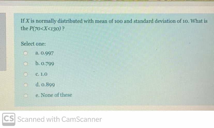 If X is normally distributed with mean of 100 and standard deviation of 10. What is
the P(70<X<130)?
Select one:
a. 0.997
b. 0.799
C. 1.0
d. o.899
e. None of these
CS Scanned with CamScanner
