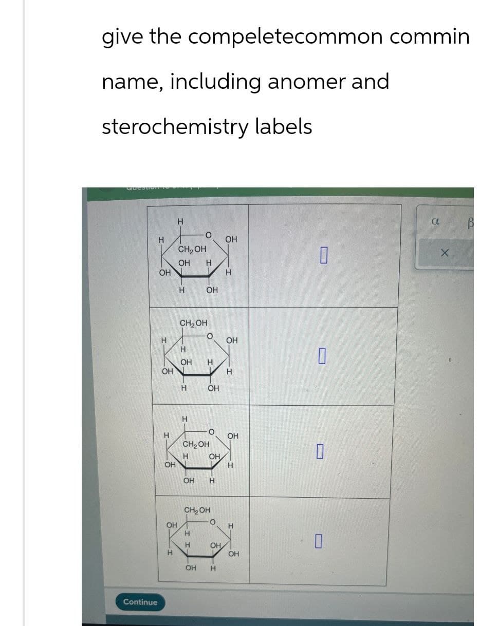 give the compeletecommon commin
name, including anomer and
sterochemistry labels
Continue
H
H
CH₂OH
OH H
OH
OH
H
H
OH
CH2OH
о
H
OH
OH
H
OH
I
H
H
H
H
OH
ப
H
о
H
OH
CH₂OH
H
OH
0
OH
H
OH H
CH2OH
O
OH
H
H
H
OH
H
OH
OH H
α
X