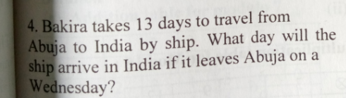 4. Bakira takes 13 days to travel from
Abuja to India by ship. What day will the
ship arrive in India if it leaves Abuja on a
Wednesday?
