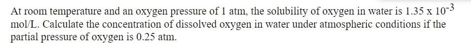 At room temperature and an oxygen pressure of 1 atm, the solubility of oxygen in water is 1.35 x 10-3
mol/L. Calculate the concentration of dissolved oxygen in water under atmospheric conditions if the
partial pressure of oxygen is 0.25 atm.
