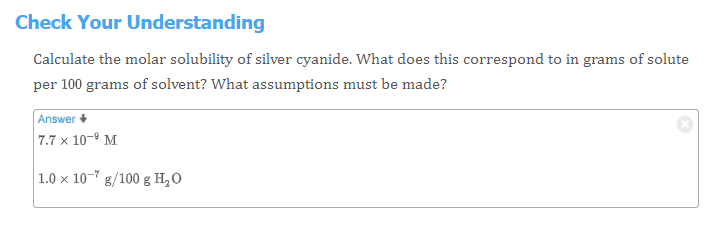 Check Your Understanding
Calculate the molar solubility of silver cyanide. What does this correspond to in grams of solute
per 100 grams of solvent? What assumptions must be made?
Answer +
7.7 x 10-9 M
1.0 x 10- g/100 g H,O
