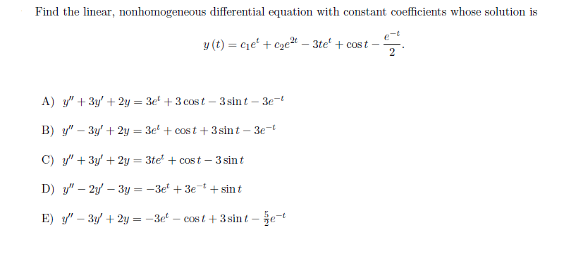 Find the linear, nonhomogeneous differential equation with constant coefficients whose solution is
y (t) = c1e' + cze24 – 3te' + cos t
2
A) y" + 3y' + 2y = 3e + 3 cost – 3 sint – 3e-t
B) y" – 3y' + 2y = 3e + cost + 3 sin t – 3e-t
%3D
C) y" + 3y' + 2y = 3te + cos t – 3 sint
D) y" – 2y' – 3y = -3e + 3e-t + sint
E) y" – 3y' + 2y = -3e – cos t + 3 sint – že-t
