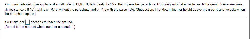 A woman bails out of an airplane at an altitude of 11,000 ft, falls freely for 15 s, then opens her parachute. How long will it take her to reach the ground? Assume linear
air resistance v ft/s, taking p= 0.15 without the parachute and p= 1.5 with the parachute. (Suggestion: First determine her height above the ground and velocity when
the parachute opens.)
It will take her seconds to reach the ground.
(Round to the nearest whole number as needed.)
