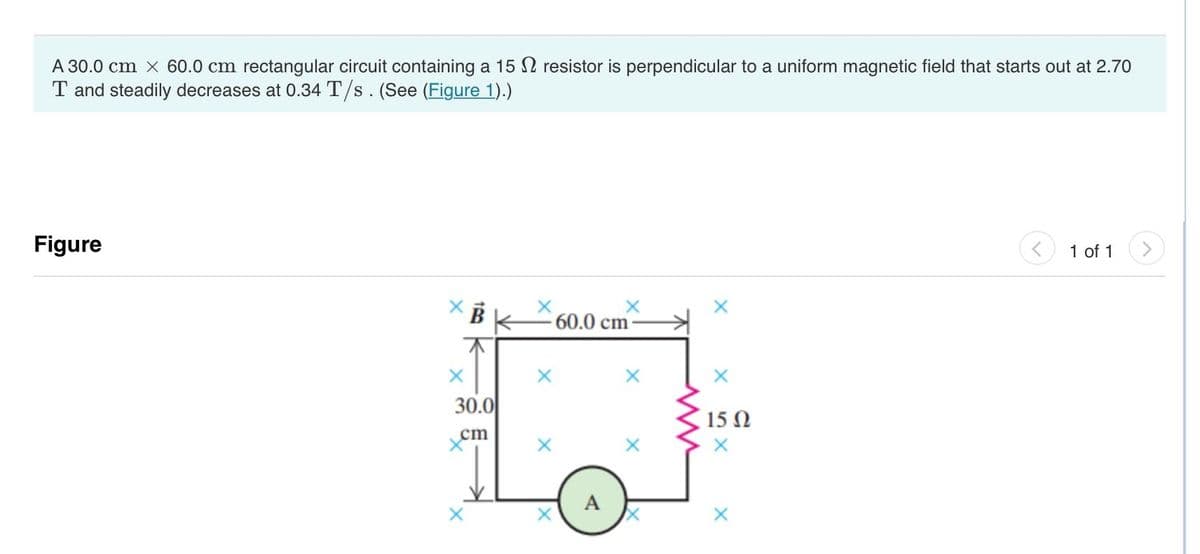 A 30.0 cm x 60.0 cm rectangular circuit containing a 15 resistor is perpendicular to a uniform magnetic field that starts out at 2.70
T and steadily decreases at 0.34 T/s. (See (Figure 1).)
Figure
X
30.0
cm
X
X
60.0 cm
A
X
X
15 Q2
X
X
1 of 1
>