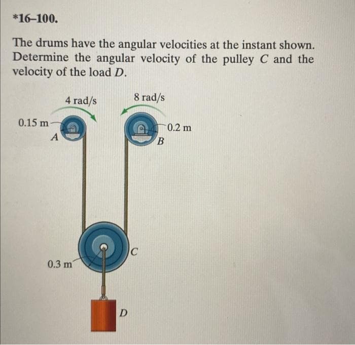 *16-100.
The drums have the angular velocities at the instant shown.
Determine the angular velocity of the pulley C and the
velocity of the load D.
0.15 m-
A
4 rad/s
0.3 m
D
8 rad/s
C
B
0.2 m