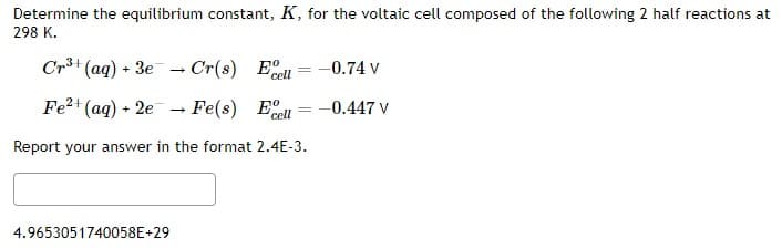 Determine the equilibrium constant, K, for the voltaic cell composed of the following 2 half reactions at
298 K.
Cr³+ (aq) + 3e Cr(s) El
cell
→
4.9653051740058E+29
Fe²+ (aq) + 2e Fe(s) Ee
cell
Report your answer in the format 2.4E-3.
=
→
-0.74 V
-0.447 V