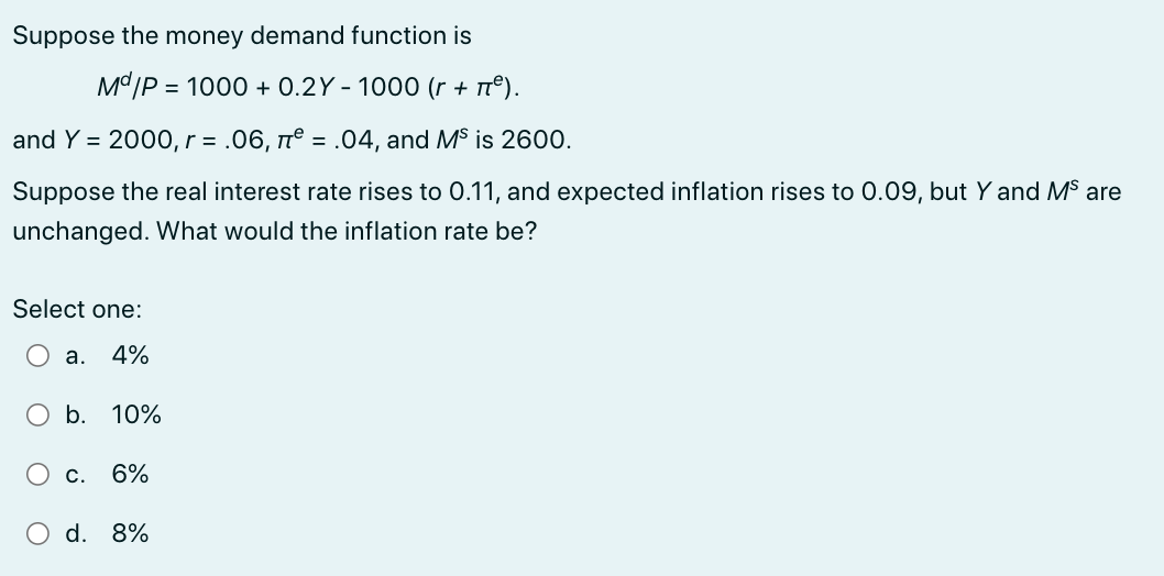 Suppose the money demand function is
Md/P = 1000+ 0.2Y - 1000 (r + π²).
and Y = 2000, r = .06, π = .04, and Ms is 2600.
Suppose the real interest rate rises to 0.11, and expected inflation rises to 0.09, but Y and Ms are
unchanged. What would the inflation rate be?
Select one:
a. 4%
b. 10%
O c. 6%
d. 8%