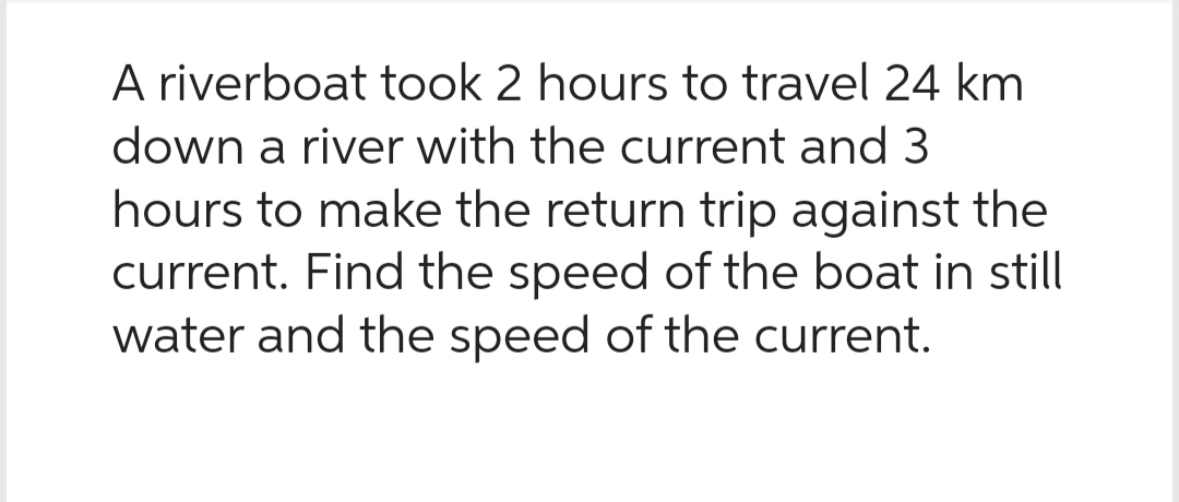 A riverboat took 2 hours to travel 24 km
down a river with the current and 3
hours to make the return trip against the
current. Find the speed of the boat in still
water and the speed of the current.