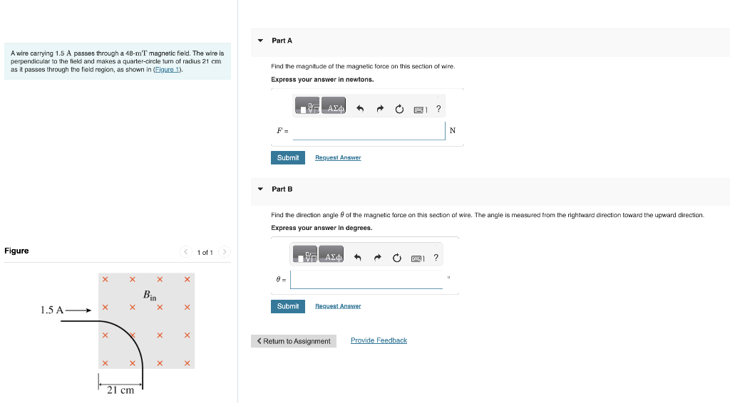 A wire carrying 1.5 A passes through a 48-mT magnetic field. The wire is
perpendicular to the field and makes a quarter-circle turn of radius 21 cm
as it passes through the field region, as shown in (Figure 1).
Figure
1.5 A-
X
X
X
X
X
21 cm
Bin
X
X
X
< 1 of 1 >
X
X
X
Part A
Find the magnitude of the magnetic force on this section of wire.
Express your answer in newtons.
F=
Submit
Part B
Η ΑΣΦ
Submit
Request Answer
ΕΠ ΑΣΦ
Find the direction angle of the magnetic force on this section of wire. The angle is measured from the rightward direction toward the upward direction.
Express your answer in degrees.
"
Request Answer
Ò
A
1 ?
< Return to Assignment Provide Feedback
N
P ?