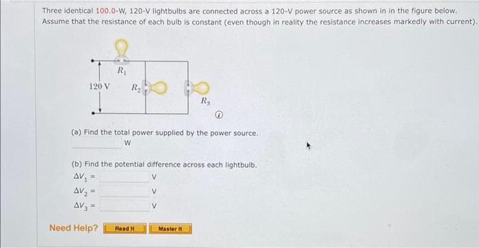 Three identical 100.0-W, 120-V lightbulbs are connected across a 120-V power source as shown in in the figure below.
Assume that the resistance of each bulb is constant (even though in reality the resistance increases markedly with current).
120 V
R₁
R₂
(a) Find the total power supplied by the power source.
W
=
(b) Find the potential difference across each lightbulb.
AV₁
AV₂ =
AV₂ =
Need Help?
Read It
R₂
V
Master It