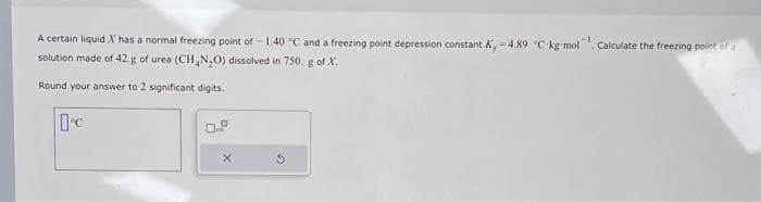 A certain liquid X has a normal freezing point of -1.40 °C and a freezing point depression constant.
solution made of 42.g of urea (CH₂N₂O) dissolved in 750. g of X.
Round your answer to 2 significant digits.
Oc
0.5
G
tant K, -4.89 °C-kg-mol. Calculate the freezing point of a