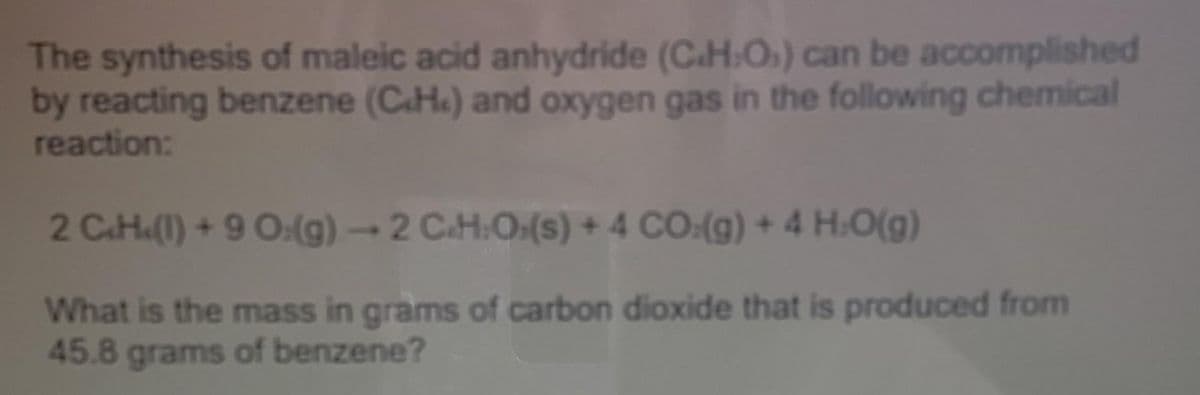 The synthesis of maleic acid anhydride (C.H:O) can be accomplished
by reacting benzene (C.H.) and oxygen gas in the following chemical
reaction:
2 C.H.(1) + 9 O:(g) → 2 C.H.O.(s) + 4 CO:(g) + 4 H.O(g)
What is the mass in grams of carbon dioxide that is produced from
45.8 grams of benzene?