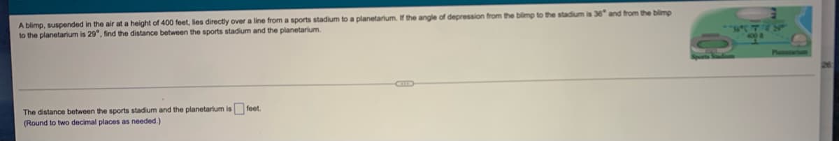 A blimp, suspended in the air at a height of 400 feet, lies directly over a line from a sports stadium to a planetarium. If the angle of depression from the blimp to the stadium is 36" and trom the blimp
to the planetarium is 29°, find the distance between the sports stadium and the planetarium.
Platarn
CID
The distance between the sports stadium and the planetarium is feet.
(Round to two decimal places as needed.)
