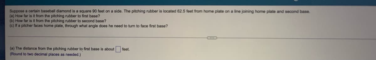 Suppose a certain baseball diamond is a square 90 feet on a side. The pitching rubber is located 62.5 feet from home plate on a line joining home plate and second base.
(a) How far is it from the pitching rubber to first base?
(b) How far is it from the pitching rubber to second base?
(c) If a pitcher faces home plate, through what angle does he need to turn to face first base?
(a) The distance from the pitching rubber to first base is about
(Round to two decimal places as needed.)
feet.
