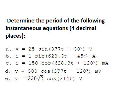 Determine the period of the following
instantaneous equations (4 decimal
places):
a. v
25 sin (377t + 30°) V
1 sin (628.3t - 45°) A
150 cos (628.3t + 120°) mA
b. i
c. i
d. v = 500 cos (377t -
120°) mv
e. v = 230V2 cos (314t) v
