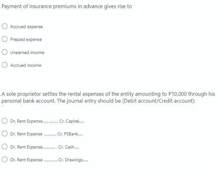 Payment of insurance premiums in advance gives rise to
Accrued expense
O Prepaid expense
Unearned income
Accrued income
A sole proprietor settles the rental expenses of the entity amounting to P10,000 through his
personal bank account. The journal entry should be (Debit account/Credit account):
O Dr. Rent Expense . Cr. Capital.
O Dr. Rent Expense . Cr. PSBank.
O Dr. Rent Expense . Cr. Cash.
O Dr. Rent Expense.
Cr. Drawings.
