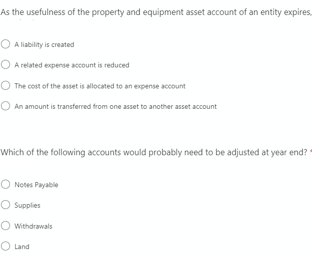 As the usefulness of the property and equipment asset account of an entity expires,
A liability is created
O A related expense account is reduced
O The cost of the asset is allocated to an expense account
O An amount is transferred from one asset to another asset account
Which of the following accounts would probably need to be adjusted at year end?
O Notes Payable
O Ssupplies
Withdrawals
O Land
