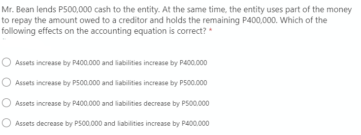 Mr. Bean lends P500,000 cash to the entity. At the same time, the entity uses part of the money
to repay the amount owed to a creditor and holds the remaining P400,000. Which of the
following effects on the accounting equation is correct? *
O Assets increase by P400,000 and liabilities increase by P400,000
Assets increase by P500,000 and liabilities increase by P500.000
O Assets increase by P400,000 and liabilities decrease by P500,000
O Assets decrease by P500,000 and liabilities increase by P400,000

