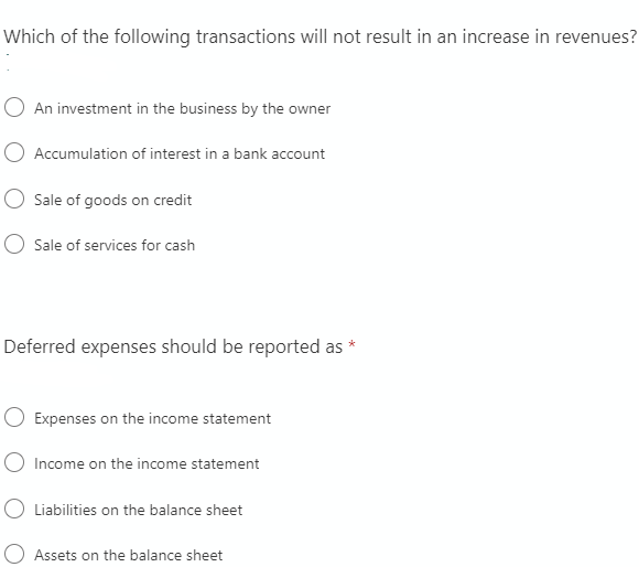 Which of the following transactions will not result in an increase in revenues?
O An investment in the business by the owner
O Accumulation of interest in a bank account
Sale of goods on credit
O Sale of services for cash
Deferred expenses should be reported as
O Expenses on the income statement
O Income on the income statement
O Liabilities on the balance sheet
Assets on the balance sheet
