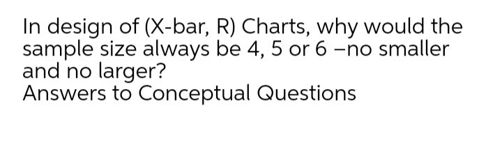 In design of (X-bar, R) Charts, why would the
sample size always be 4, 5 or 6 -no smaller
and no larger?
Answers to Conceptual Questions
