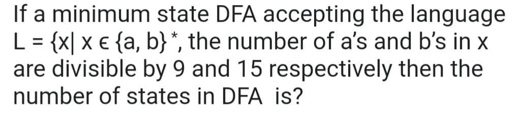 If a minimum state DFA accepting the language
L = {x|x € {a, b} *, the number of a's and b's in x
are divisible by 9 and 15 respectively then the
number of states in DFA is?