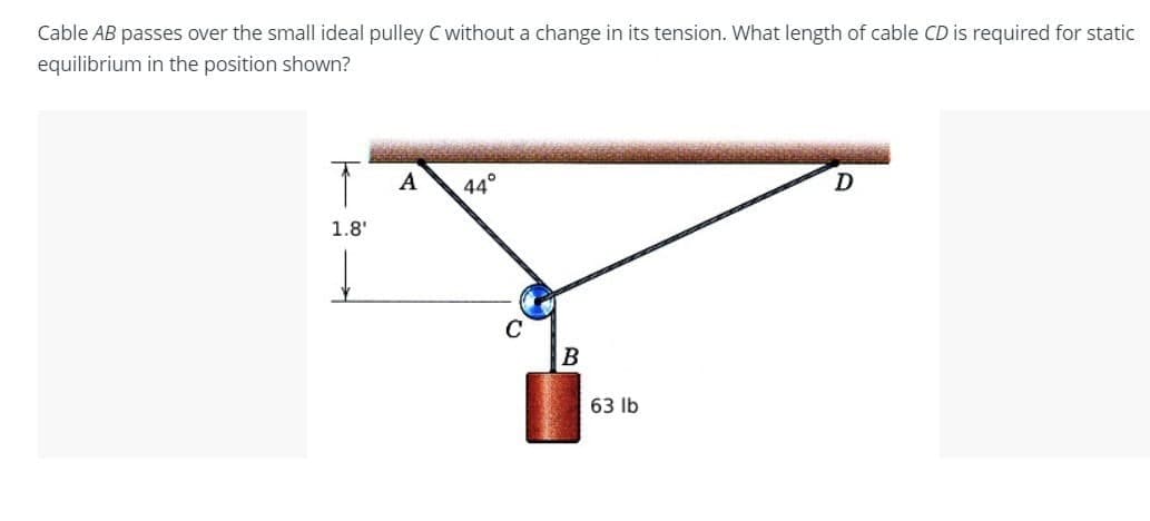 Cable AB passes over the small ideal pulley C without a change in its tension. What length of cable CD is required for static
equilibrium in the position shown?
T
A
44°
D
1.8'
C
B
63 lb