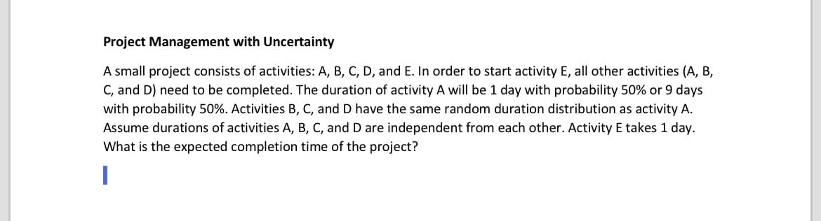 Project Management with Uncertainty
A small project consists of activities: A, B, C, D, and E. In order to start activity E, all other activities (A, B,
C, and D) need to be completed. The duration of activity A will be 1 day with probability 50% or 9 days
with probability 50%. Activities B, C, and D have the same random duration distribution as activity A.
Assume durations of activities A, B, C, and D are independent from each other. Activity E takes 1 day.
What is the expected completion time of the project?
