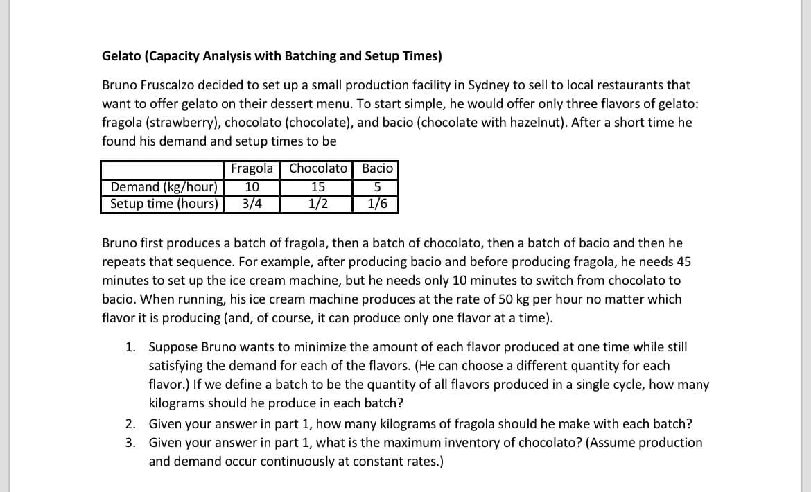 Gelato (Capacity Analysis with Batching and Setup Times)
Bruno Fruscalzo decided to set up a small production facility in Sydney to sell to local restaurants that
want to offer gelato on their dessert menu. To start simple, he would offer only three flavors of gelato:
fragola (strawberry), chocolato (chocolate), and bacio (chocolate with hazelnut). After a short time he
found his demand and setup times to be
Fragola Chocolato
Вacio
Demand (kg/hour)
Setup time (hours)
10
15
5
3/4
1/2
1/6
Bruno first produces a batch of fragola, then a batch of chocolato, then a batch of bacio and then he
repeats that sequence. For example, after producing bacio and before producing fragola, he needs 45
minutes to set up the ice cream machine, but he needs only 10 minutes to switch from chocolato to
bacio. When running, his ice cream machine produces at the rate of 50 kg per hour no matter which
flavor it is producing (and, of course, it can produce only one flavor at a time).
1. Suppose Bruno wants to minimize the amount of each flavor produced at one time while still
satisfying the demand for each of the flavors. (He can choose a different quantity for each
flavor.) If we define a batch to be the quantity of all flavors produced in a single cycle, how many
kilograms should he produce in each batch?
2. Given your answer in part 1, how many kilograms of fragola should he make with each batch?
3. Given your answer in part 1, what is the maximum inventory of chocolato? (Assume production
and demand occur continuously at constant rates.)
