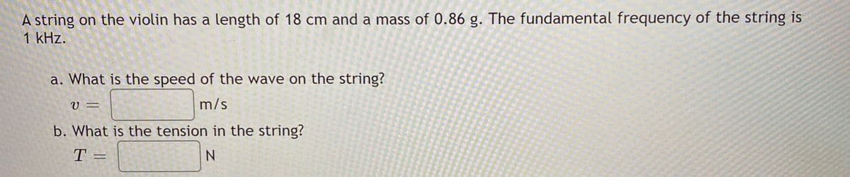 A string on the violin has a length of 18 cm and a mass of 0.86 g. The fundamental frequency of the string is
1 kHz.
a. What is the speed of the wave on the string?
V =
m/s
b. What is the tension in the string?
T =
