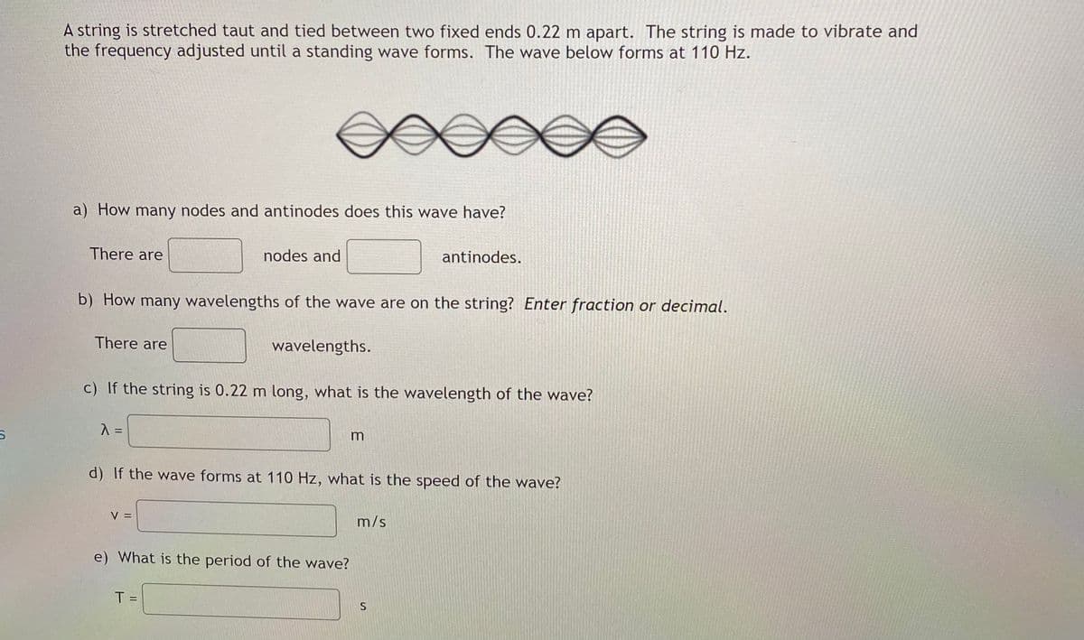A string is stretched taut and tied between two fixed ends 0.22 m apart. The string is made to vibrate and
the frequency adjusted until a standing wave forms. The wave below forms at 110 Hz.
a) How many nodes and antinodes does this wave have?
There are
nodes and
antinodes.
b) How many wavelengths of the wave are on the string? Enter fraction or decimal.
There are
wavelengths.
c) If the string is 0.22 m long, what is the wavelength of the wave?
d) If the wave forms at 110 Hz, what is the speed of the wave?
V =
m/s
e) What is the period of the wave?
T =

