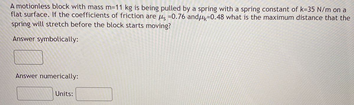 A motionless block with mass m=11 kg is being pulled by a spring with a spring constant of k=35 N/m on a
flat surface. If the coefficients of friction are us =0.76 andu=0.48 what is the maximum distance that the
spring will stretch before the block starts moving?
Answer symbolically:
Answer numerically:
Units:
