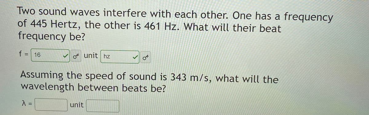 Two sound waves interfere with each other. One has a frequency
of 445 Hertz, the other is 461 Hz. What will their beat
frequency be?
f = 16
V oo unit hz
%3D
Assuming the speed of sound is 343 m/s, what will the
wavelength between beats be?
unit
%3D
