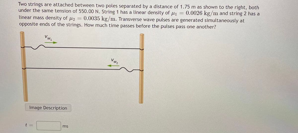 Two strings are attached between two poles separated by a distance of 1.75 m as shown to the right, both
under the same tension of 550.00 N. String 1 has a linear density of
linear mass density of µ2
opposite ends of the strings. How much time passes before the pulses pass one another?
0.0026 kg/m and string 2 has a
0.0035 kg/m. Transverse wave pulses are generated simultaneously at
Vw,
Vwz
Image Description
t =
ms

