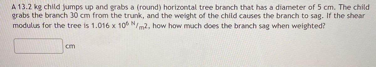 A 13.2 kg child jumps up and grabs a (round) horizontal tree branch that has a diameter of 5 cm. The child
grabs the branch 30 cm from the trunk, and the weight of the child causes the branch to sag. If the shear
modulus for the tree is 1.016 x 10° N/m2, how how much does the branch sag when weighted?
cm
