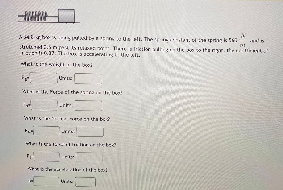 WWW
N
and is
A 34.8 kg box is being pulled by a spring to the left. The spring constant of the spring is 560
-
т
stretched 0.5 m past its relaxed point. There is friction pulling on the box to the right, the coefficient of
friction is 0.37. The box is accelerating to the left.
What is the weight of the box?
Fg=
Units:
What is the Force of the spring on the box?
Fs
Units:
What is the Normal Force on the box?
FN=
Units:
What is the force of friction on the box?
FF=
Units:
What is the acceleration of the box?
a=
Units:
